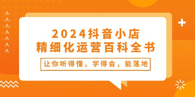 2024抖音小店-精细化运营百科全书：让你听得懂，学得会，能落地（34节课）-皓收集 | 网创宝典