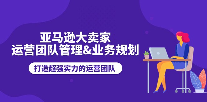 亚马逊大卖家-运营团队管理&业务规划，打造超强实力的运营团队-皓收集 | 网创宝典