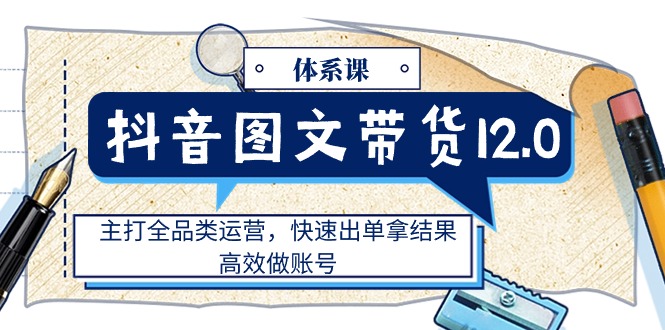 (11276期）抖音图文带货12.0体系课，主打全品类运营，快速出单拿结果，高效做账号-北少网创