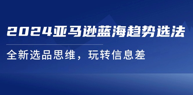 (11703期）2024亚马逊蓝海趋势选法，全新选品思维，玩转信息差-北少网创