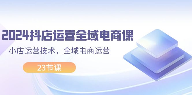 (11898期）2024抖店运营-全域电商课，小店运营技术，全域电商运营（23节课）-北少网创