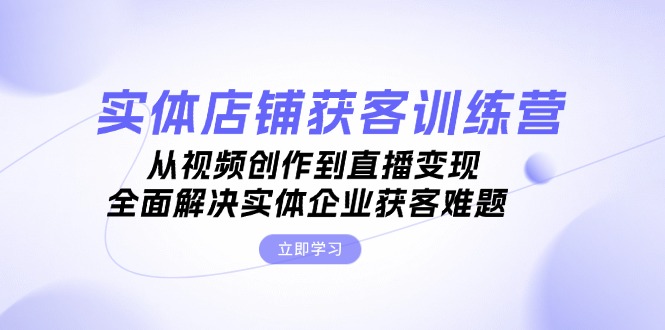 (13161期）实体店铺获客特训营：从视频创作到直播变现，全面解决实体企业获客难题-北少网创