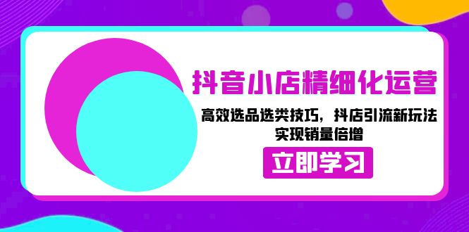 (13646期）抖音小店精细化运营：高效选品选类技巧，抖店引流新玩法，实现销量倍增-北少网创