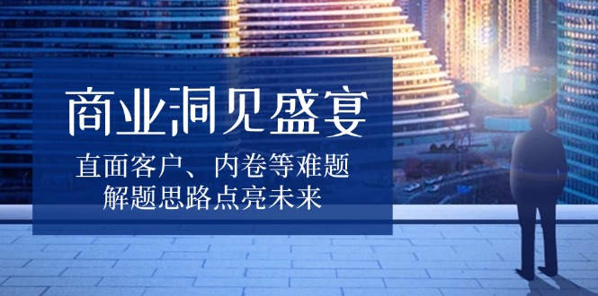 (13845期）商业洞见盛宴，直面客户、内卷等难题，解题思路点亮未来-北少网创