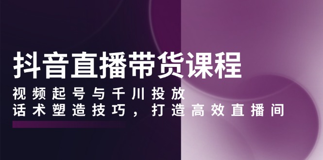 (13848期）抖音直播带货课程，视频起号与千川投放，话术塑造技巧，打造高效直播间-北少网创