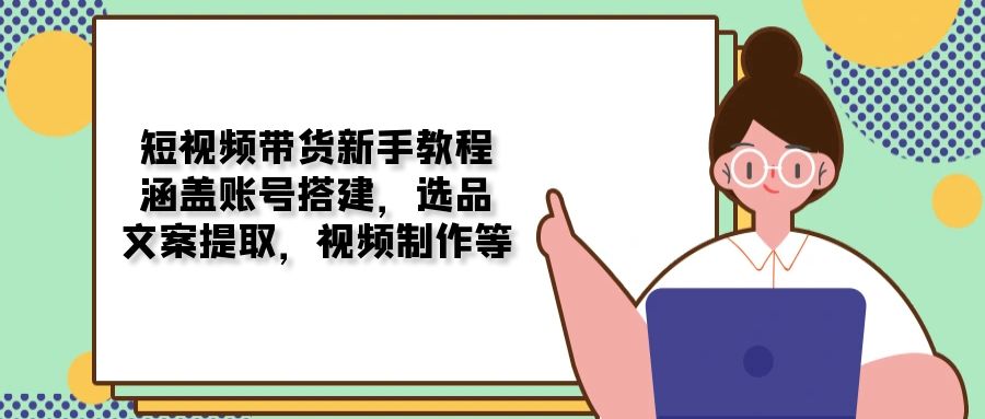 (13958期）短视频带货新手教程：涵盖账号搭建，选品，文案提取，视频制作等-北少网创