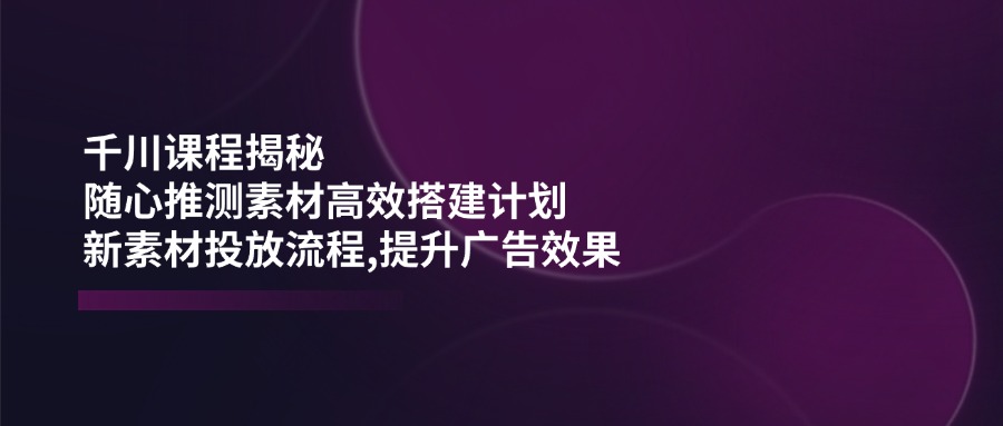 千川课程揭秘：随心推测素材高效搭建计划,新素材投放流程,提升广告效果_酷乐网