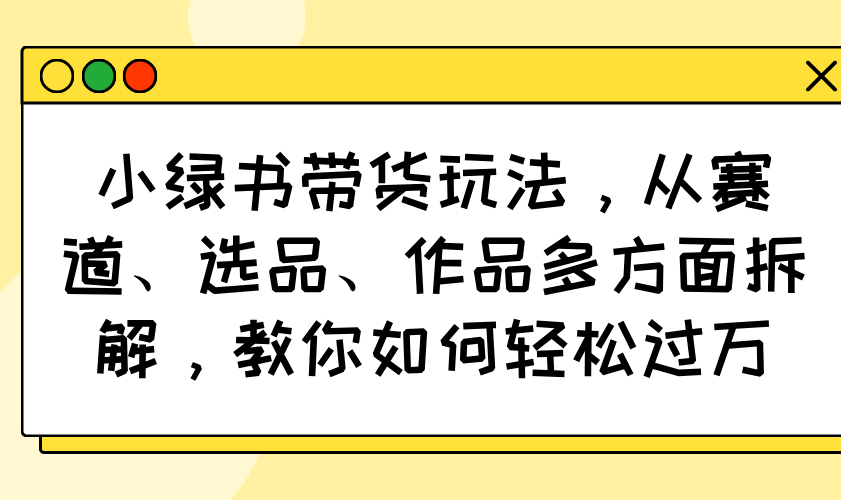 (14537期）小绿书带货玩法，从赛道、选品、作品多方面拆解，教你如何轻松过万-北少网创