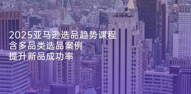 2025亚马逊选品趋势课程，含多品类选品案例，提升新品成功率_酷乐网